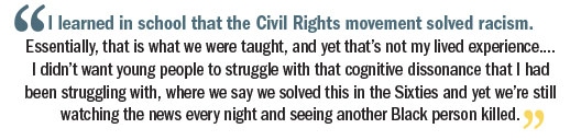 Quote: I learned in school that the Civil Rights movement solved racism.  Essentially, that is what we were taught, and yet that’s not my lived experience.... I didn’t want young people to struggle with that cognitive dissonance that I had been ­struggling with, where we say we solved this in the ­Sixties and yet we’re still watching the news every night and seeing another Black person killed.