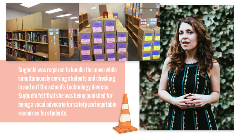 Deirdre Sugiuchi and the library books she she boxed ; quote: Sugiuchi was required to handle the move while simultaneously serving students and checking in and out the school’s technology devices. Sugiuchi felt that she was being punished for  being a vocal advocate for safety and equitable resources for students.