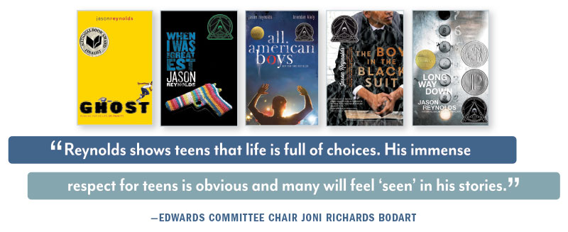 Book Covers: Ghost, When I was the Greastest, All American Boys, The Boy in the Black Suit, and Long Way Down. QUOTE: “Reynolds shows teens that life is full of choices. His immense respect for teens is obvious and many will feel ‘seen’ in his stories.” —EDWARDS COMMITTEE CHAIR JONI RICHARDS BODART