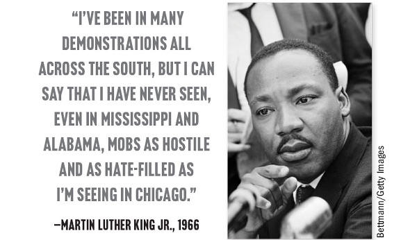 “I’ve been in many demonstrations all across the South, but I can say that I have never seen, even in Mississippi and Alabama, mobs as hostile and as hate-filled as  I’m seeing in Chicago.” —Martin Luther King Jr., 1966 Bettmann/Getty Images