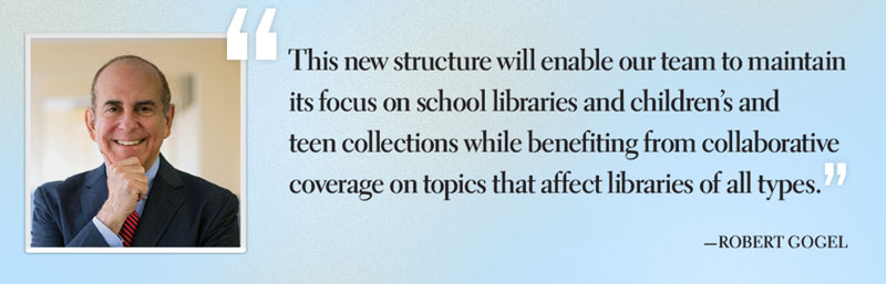 Pull Quote: This new structure will  enable our team to maintain  its focus on school libraries  and children’s and teen  collections while benefiting  from collaborative coverage  on topics that affect  libraries of all types.”  —Robert Gogel